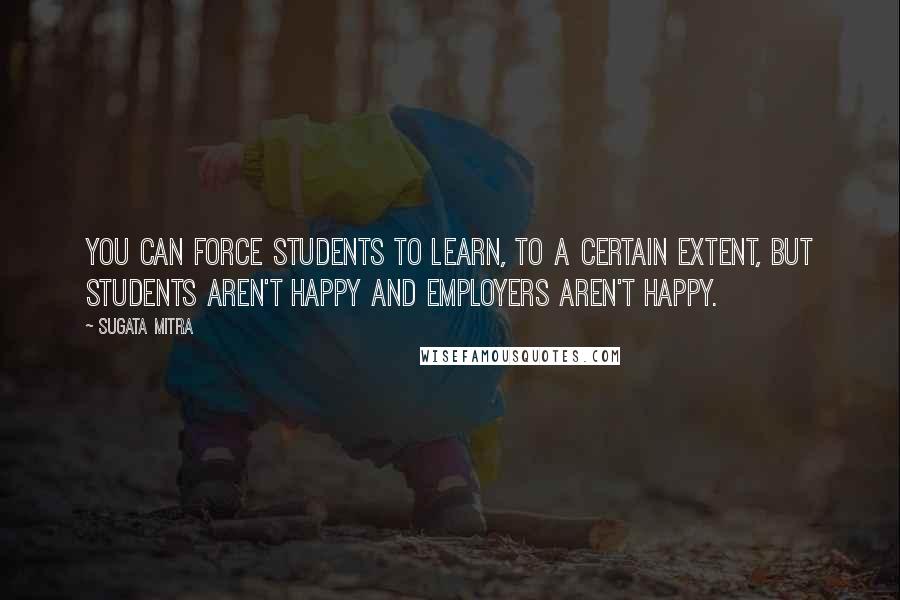 Sugata Mitra Quotes: You can force students to learn, to a certain extent, but students aren't happy and employers aren't happy.