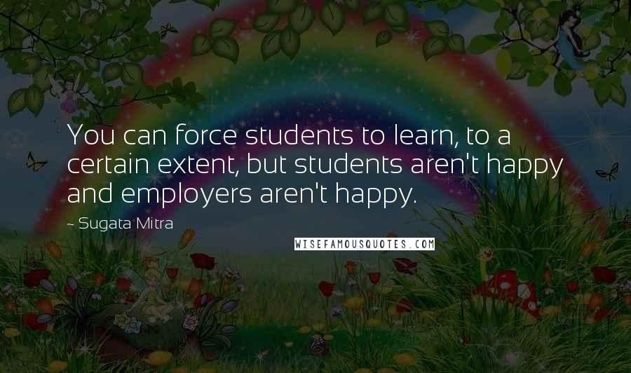 Sugata Mitra Quotes: You can force students to learn, to a certain extent, but students aren't happy and employers aren't happy.