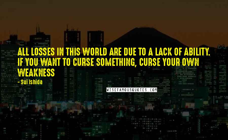 Sui Ishida Quotes: ALL LOSSES IN THIS WORLD ARE DUE TO A LACK OF ABILITY. IF YOU WANT TO CURSE SOMETHING, CURSE YOUR OWN WEAKNESS