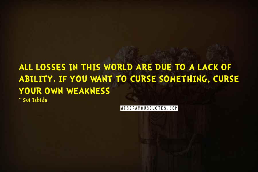 Sui Ishida Quotes: ALL LOSSES IN THIS WORLD ARE DUE TO A LACK OF ABILITY. IF YOU WANT TO CURSE SOMETHING, CURSE YOUR OWN WEAKNESS