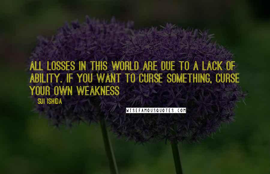 Sui Ishida Quotes: ALL LOSSES IN THIS WORLD ARE DUE TO A LACK OF ABILITY. IF YOU WANT TO CURSE SOMETHING, CURSE YOUR OWN WEAKNESS