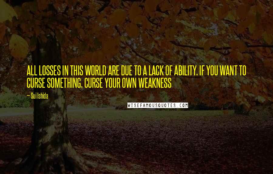 Sui Ishida Quotes: ALL LOSSES IN THIS WORLD ARE DUE TO A LACK OF ABILITY. IF YOU WANT TO CURSE SOMETHING, CURSE YOUR OWN WEAKNESS