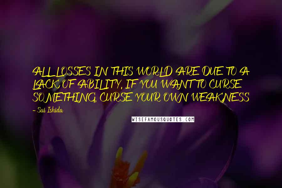 Sui Ishida Quotes: ALL LOSSES IN THIS WORLD ARE DUE TO A LACK OF ABILITY. IF YOU WANT TO CURSE SOMETHING, CURSE YOUR OWN WEAKNESS