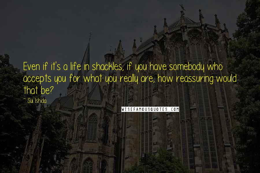 Sui Ishida Quotes: Even if it's a life in shackles, if you have somebody who accepts you for what you really are, how reassuring would that be?