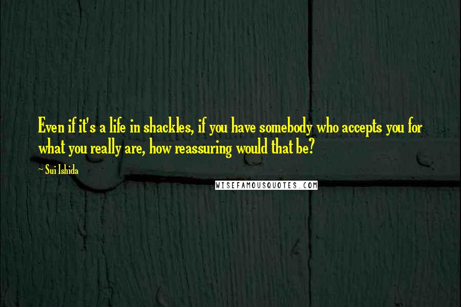 Sui Ishida Quotes: Even if it's a life in shackles, if you have somebody who accepts you for what you really are, how reassuring would that be?