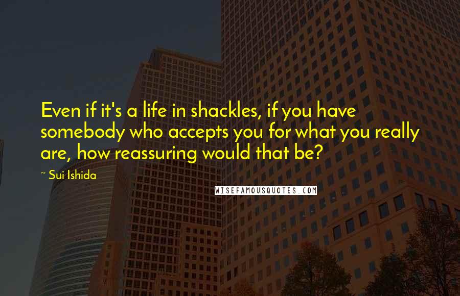 Sui Ishida Quotes: Even if it's a life in shackles, if you have somebody who accepts you for what you really are, how reassuring would that be?