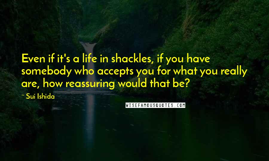 Sui Ishida Quotes: Even if it's a life in shackles, if you have somebody who accepts you for what you really are, how reassuring would that be?