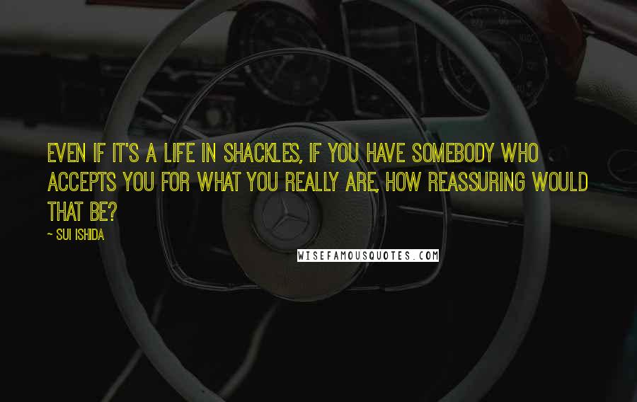 Sui Ishida Quotes: Even if it's a life in shackles, if you have somebody who accepts you for what you really are, how reassuring would that be?