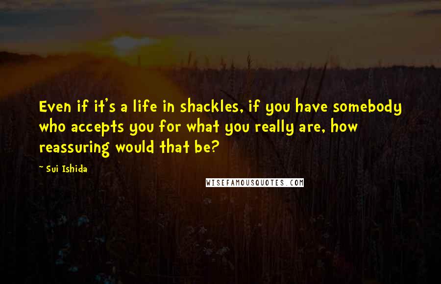 Sui Ishida Quotes: Even if it's a life in shackles, if you have somebody who accepts you for what you really are, how reassuring would that be?