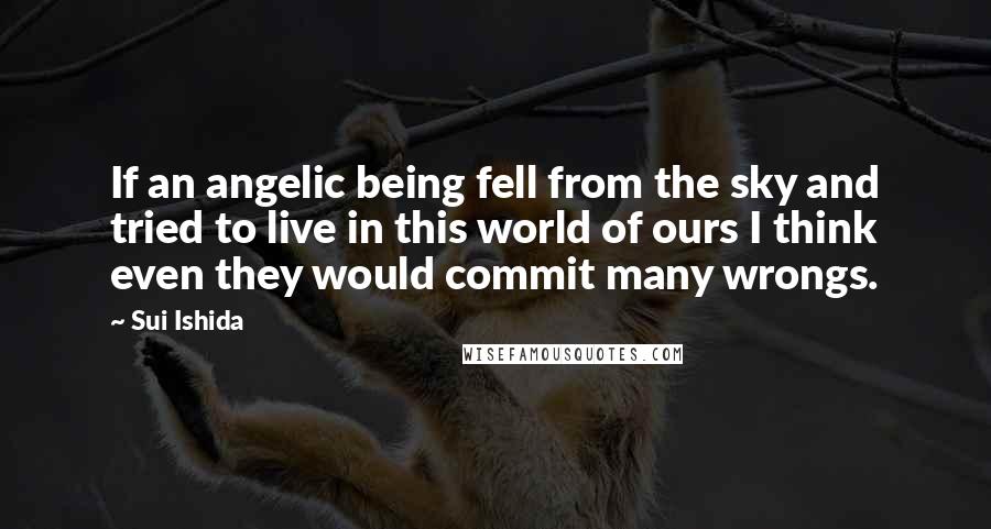 Sui Ishida Quotes: If an angelic being fell from the sky and tried to live in this world of ours I think even they would commit many wrongs.