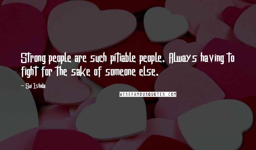 Sui Ishida Quotes: Strong people are such pitiable people. Always having to fight for the sake of someone else.