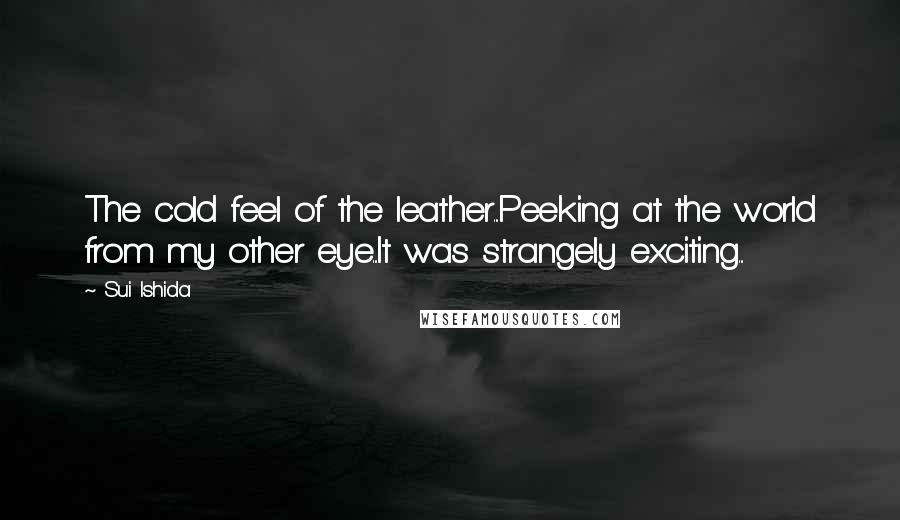 Sui Ishida Quotes: The cold feel of the leather...Peeking at the world from my other eye...It was strangely exciting...