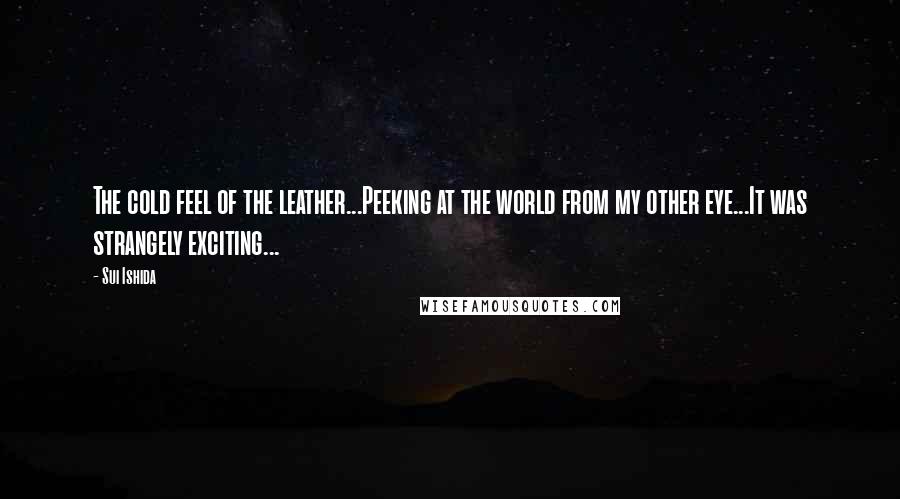 Sui Ishida Quotes: The cold feel of the leather...Peeking at the world from my other eye...It was strangely exciting...