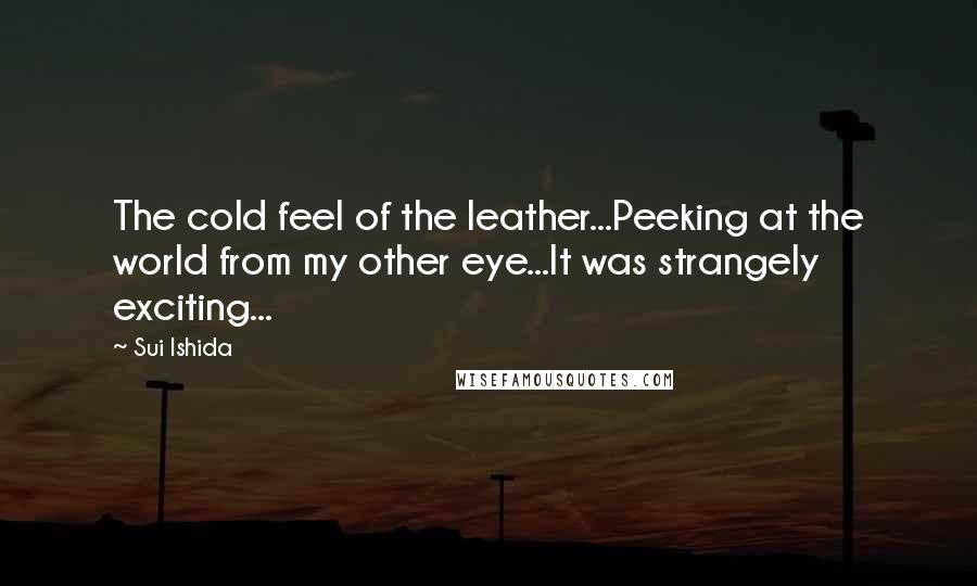 Sui Ishida Quotes: The cold feel of the leather...Peeking at the world from my other eye...It was strangely exciting...