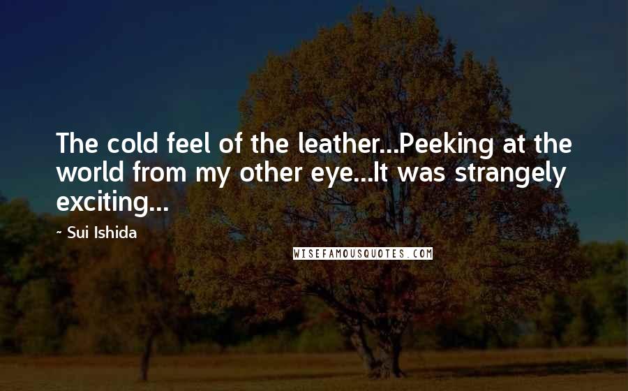 Sui Ishida Quotes: The cold feel of the leather...Peeking at the world from my other eye...It was strangely exciting...