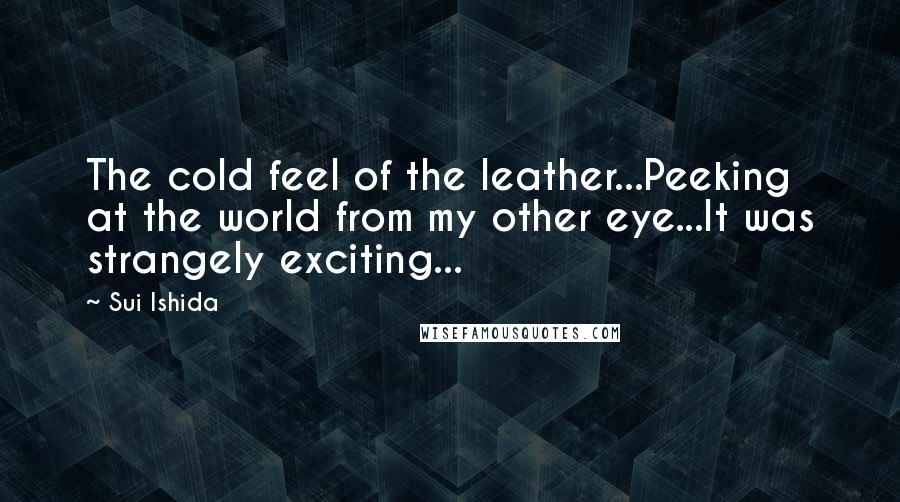 Sui Ishida Quotes: The cold feel of the leather...Peeking at the world from my other eye...It was strangely exciting...