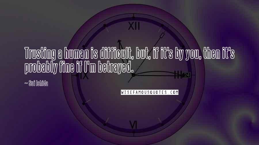 Sui Ishida Quotes: Trusting a human is difficult, but, if it's by you, then it's probably fine if I'm betrayed.