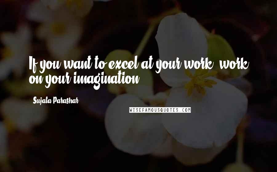 Sujata Parashar Quotes: If you want to excel at your work, work on your imagination.