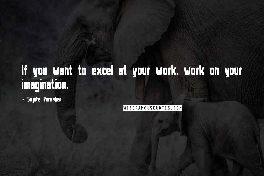 Sujata Parashar Quotes: If you want to excel at your work, work on your imagination.