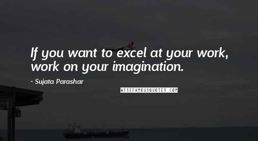 Sujata Parashar Quotes: If you want to excel at your work, work on your imagination.