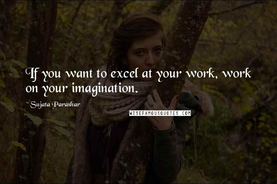 Sujata Parashar Quotes: If you want to excel at your work, work on your imagination.