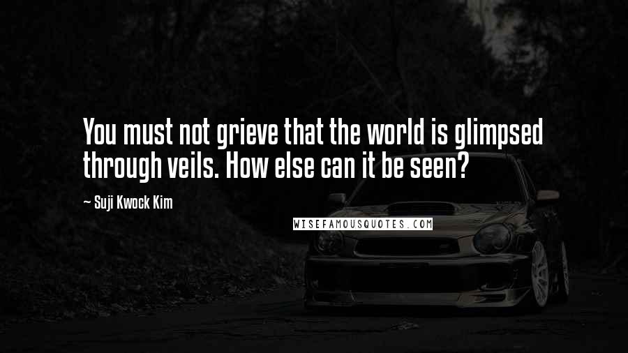 Suji Kwock Kim Quotes: You must not grieve that the world is glimpsed through veils. How else can it be seen?