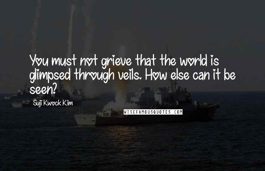 Suji Kwock Kim Quotes: You must not grieve that the world is glimpsed through veils. How else can it be seen?