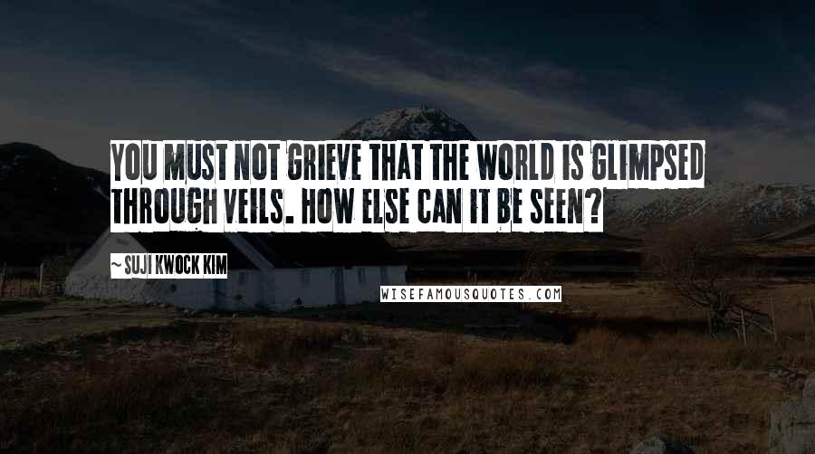Suji Kwock Kim Quotes: You must not grieve that the world is glimpsed through veils. How else can it be seen?