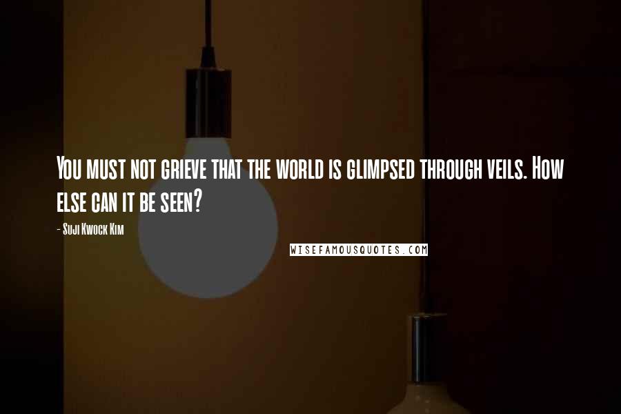 Suji Kwock Kim Quotes: You must not grieve that the world is glimpsed through veils. How else can it be seen?