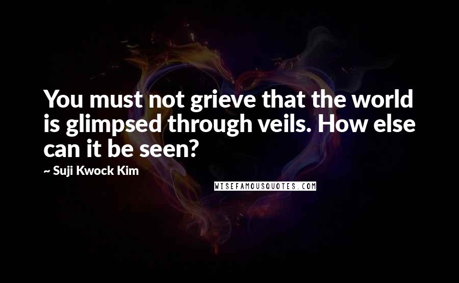 Suji Kwock Kim Quotes: You must not grieve that the world is glimpsed through veils. How else can it be seen?