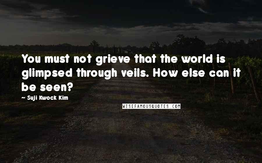 Suji Kwock Kim Quotes: You must not grieve that the world is glimpsed through veils. How else can it be seen?
