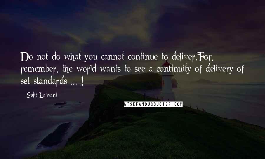 Sujit Lalwani Quotes: Do not do what you cannot continue to deliver.For, remember, the world wants to see a continuity of delivery of set standards ... !