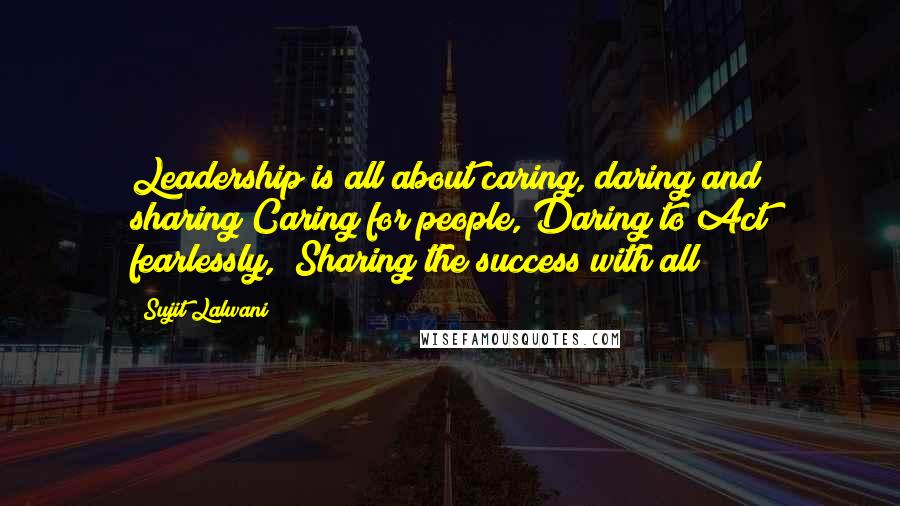 Sujit Lalwani Quotes: Leadership is all about caring, daring and sharing!Caring for people, Daring to Act fearlessly,& Sharing the success with all!