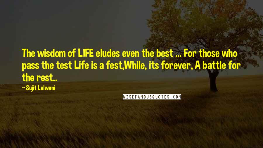 Sujit Lalwani Quotes: The wisdom of LIFE eludes even the best ... For those who pass the test Life is a fest,While, its forever, A battle for the rest..
