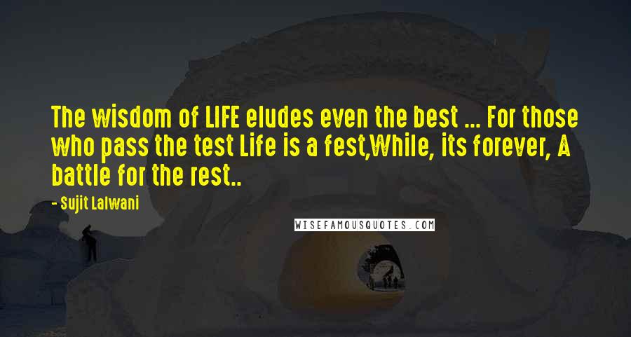 Sujit Lalwani Quotes: The wisdom of LIFE eludes even the best ... For those who pass the test Life is a fest,While, its forever, A battle for the rest..