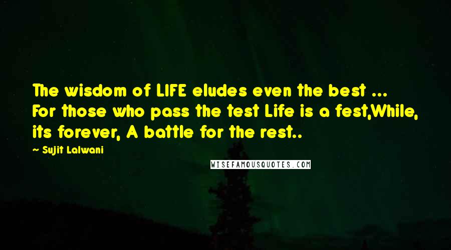 Sujit Lalwani Quotes: The wisdom of LIFE eludes even the best ... For those who pass the test Life is a fest,While, its forever, A battle for the rest..