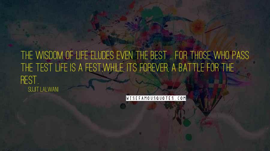 Sujit Lalwani Quotes: The wisdom of LIFE eludes even the best ... For those who pass the test Life is a fest,While, its forever, A battle for the rest..