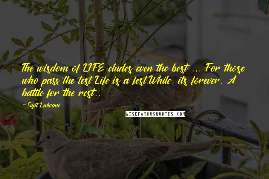 Sujit Lalwani Quotes: The wisdom of LIFE eludes even the best ... For those who pass the test Life is a fest,While, its forever, A battle for the rest..
