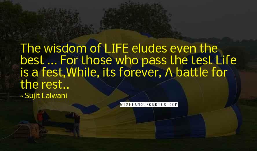 Sujit Lalwani Quotes: The wisdom of LIFE eludes even the best ... For those who pass the test Life is a fest,While, its forever, A battle for the rest..