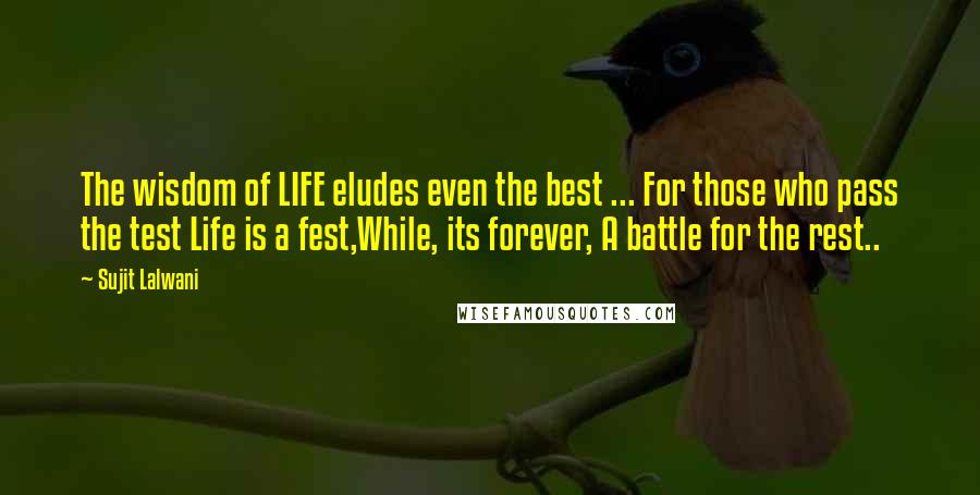 Sujit Lalwani Quotes: The wisdom of LIFE eludes even the best ... For those who pass the test Life is a fest,While, its forever, A battle for the rest..
