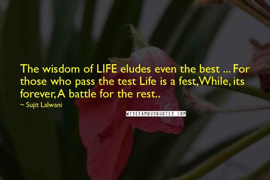 Sujit Lalwani Quotes: The wisdom of LIFE eludes even the best ... For those who pass the test Life is a fest,While, its forever, A battle for the rest..