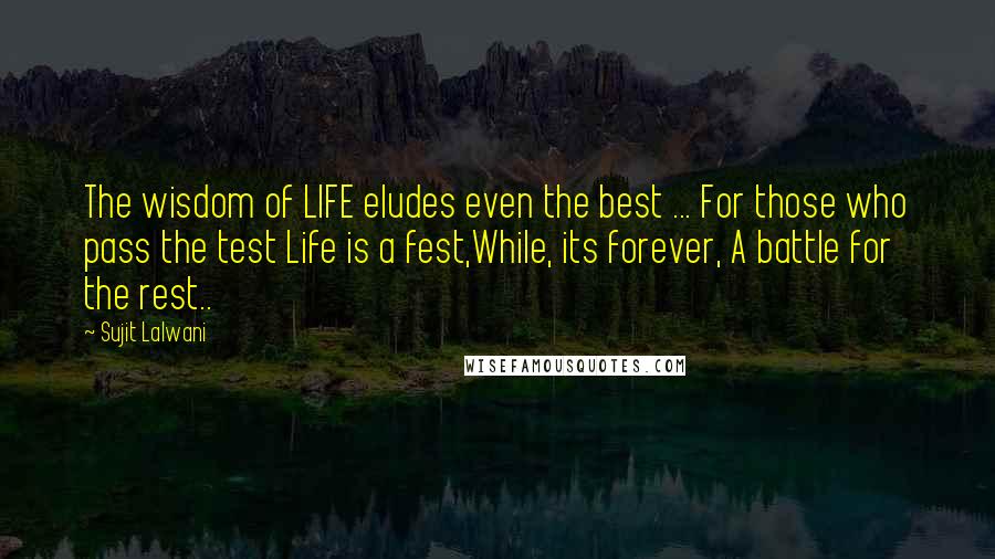 Sujit Lalwani Quotes: The wisdom of LIFE eludes even the best ... For those who pass the test Life is a fest,While, its forever, A battle for the rest..