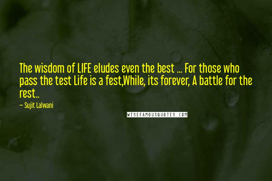 Sujit Lalwani Quotes: The wisdom of LIFE eludes even the best ... For those who pass the test Life is a fest,While, its forever, A battle for the rest..