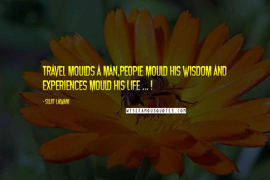 Sujit Lalwani Quotes: Travel Moulds A Man,People Mould His Wisdom And Experiences Mould His LIFE ... !