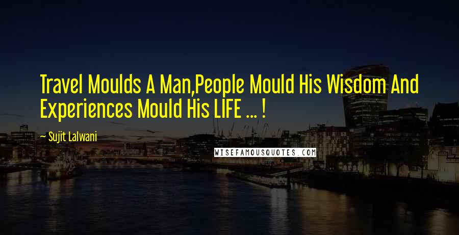 Sujit Lalwani Quotes: Travel Moulds A Man,People Mould His Wisdom And Experiences Mould His LIFE ... !