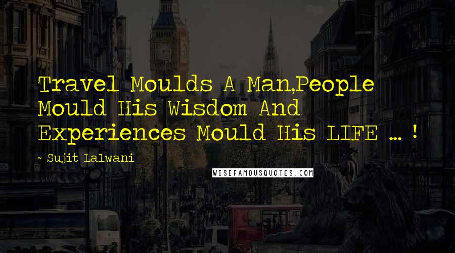 Sujit Lalwani Quotes: Travel Moulds A Man,People Mould His Wisdom And Experiences Mould His LIFE ... !