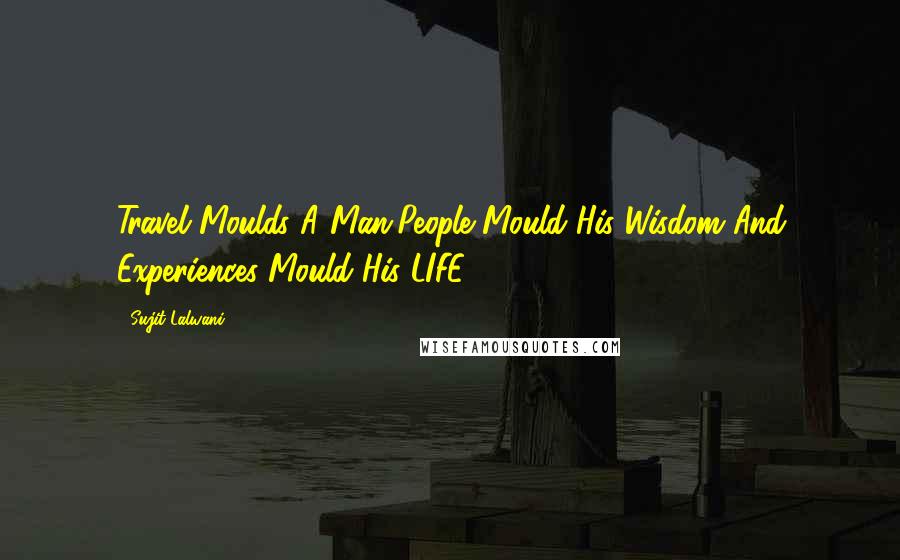 Sujit Lalwani Quotes: Travel Moulds A Man,People Mould His Wisdom And Experiences Mould His LIFE ... !