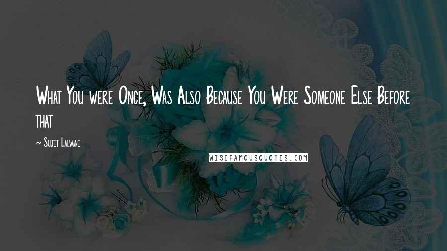 Sujit Lalwani Quotes: What You were Once, Was Also Because You Were Someone Else Before that