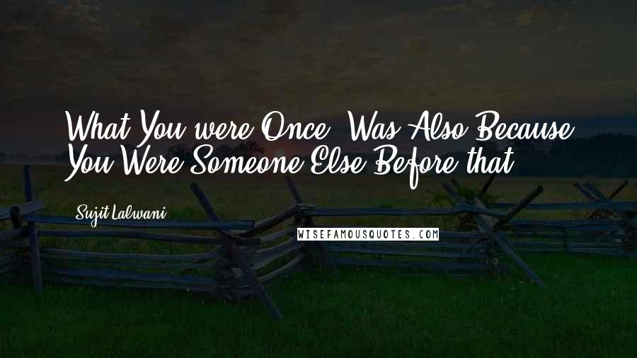 Sujit Lalwani Quotes: What You were Once, Was Also Because You Were Someone Else Before that