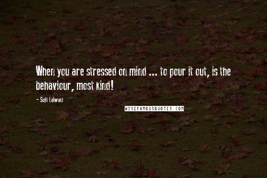 Sujit Lalwani Quotes: When you are stressed on mind ... to pour it out, is the behaviour, most kind!